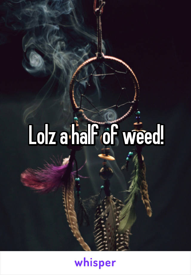 Lolz a half of weed!