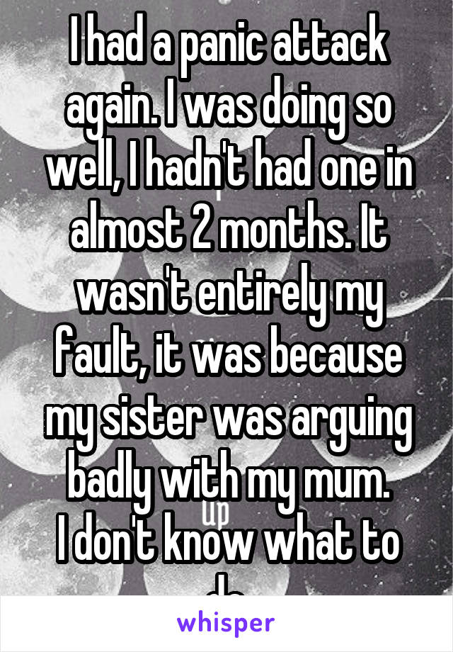 I had a panic attack again. I was doing so well, I hadn't had one in almost 2 months. It wasn't entirely my fault, it was because my sister was arguing badly with my mum.
I don't know what to do.