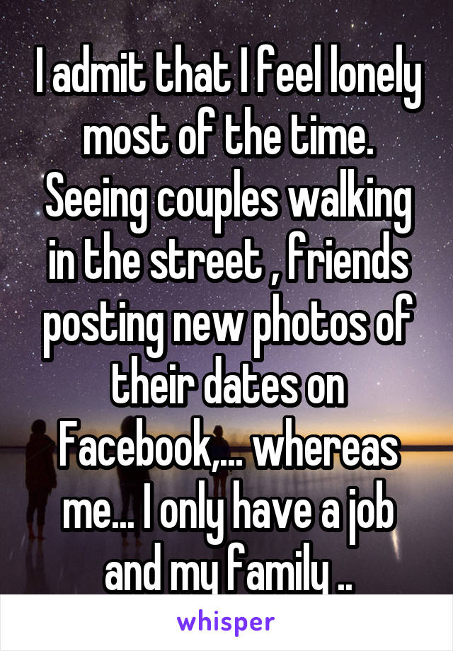 I admit that I feel lonely most of the time. Seeing couples walking in the street , friends posting new photos of their dates on Facebook,... whereas me... I only have a job and my family ..