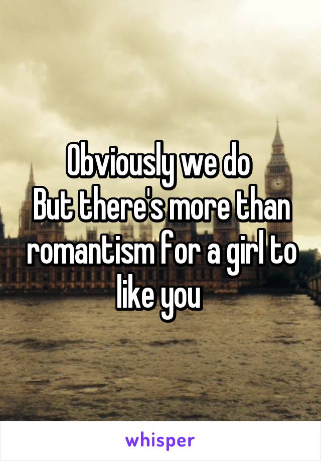 Obviously we do 
But there's more than romantism for a girl to like you 