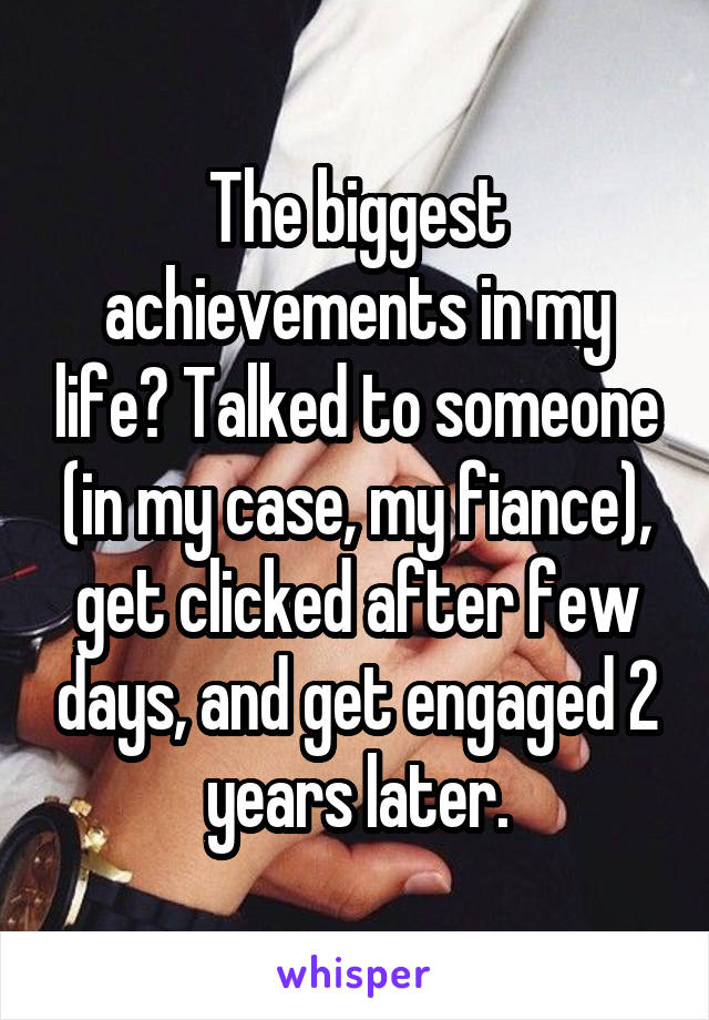 The biggest achievements in my life? Talked to someone (in my case, my fiance), get clicked after few days, and get engaged 2 years later.