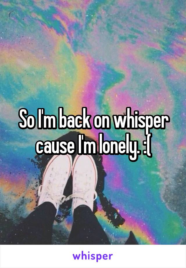 So I'm back on whisper cause I'm lonely. :(