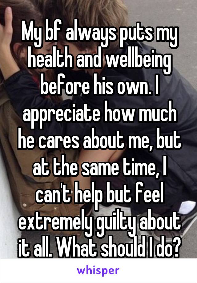 My bf always puts my health and wellbeing before his own. I appreciate how much he cares about me, but at the same time, I can't help but feel extremely guilty about it all. What should I do?