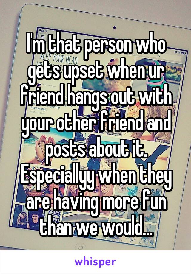 I'm that person who gets upset when ur friend hangs out with your other friend and posts about it.
Especiallyy when they are having more fun than we would...