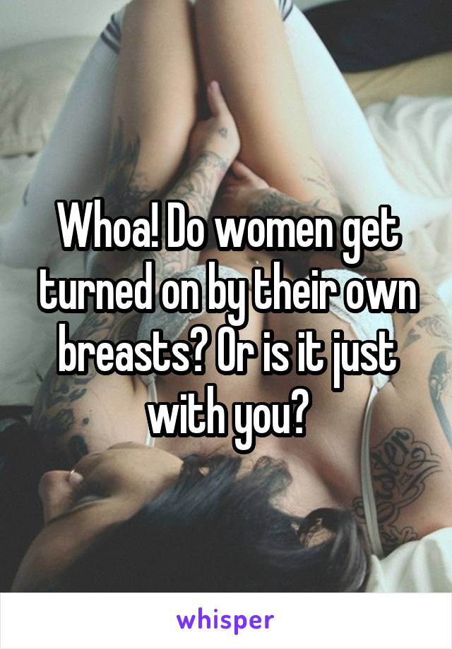 Whoa! Do women get turned on by their own breasts? Or is it just with you?