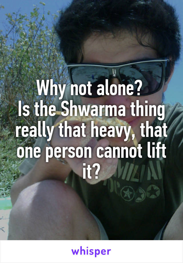 Why not alone? 
Is the Shwarma thing really that heavy, that one person cannot lift it?