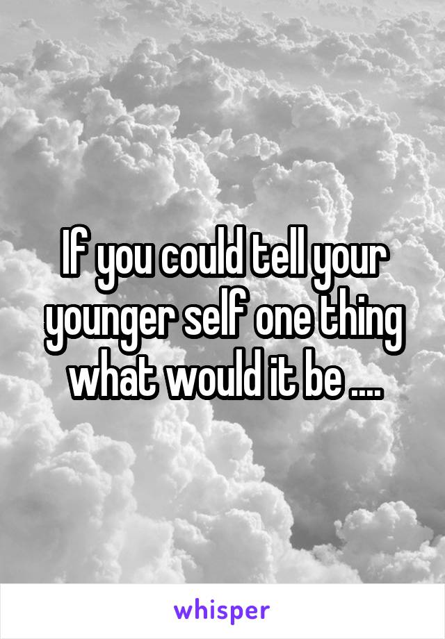 If you could tell your younger self one thing what would it be ....