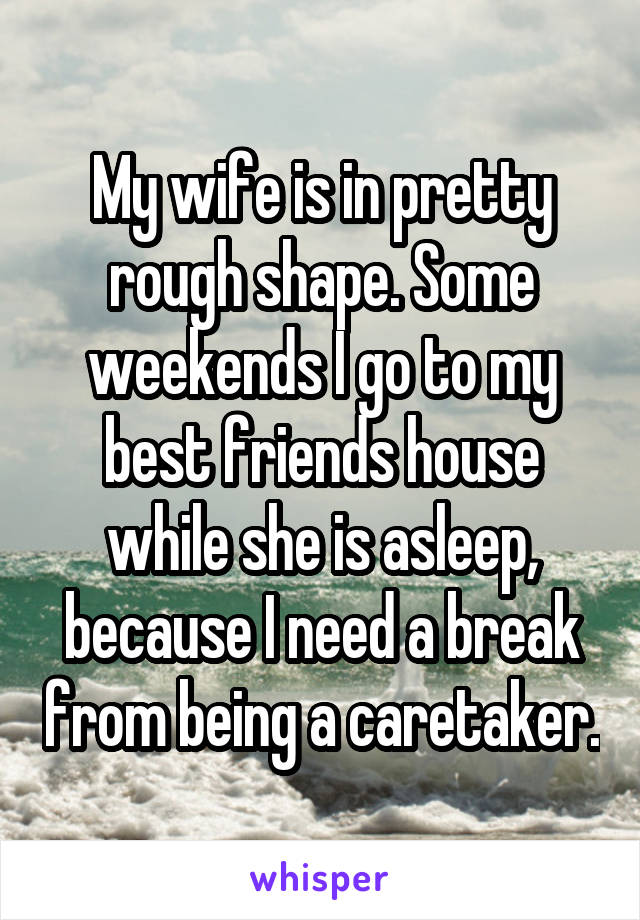 My wife is in pretty rough shape. Some weekends I go to my best friends house while she is asleep, because I need a break from being a caretaker.