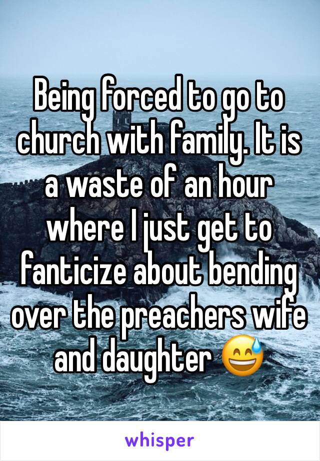 Being forced to go to church with family. It is a waste of an hour where I just get to fanticize about bending over the preachers wife and daughter 😅