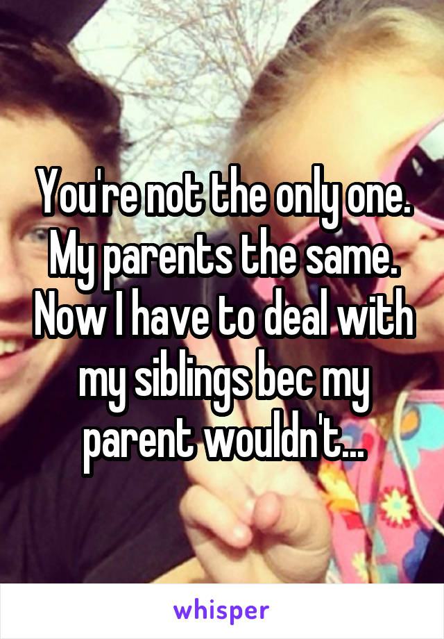 You're not the only one. My parents the same. Now I have to deal with my siblings bec my parent wouldn't...