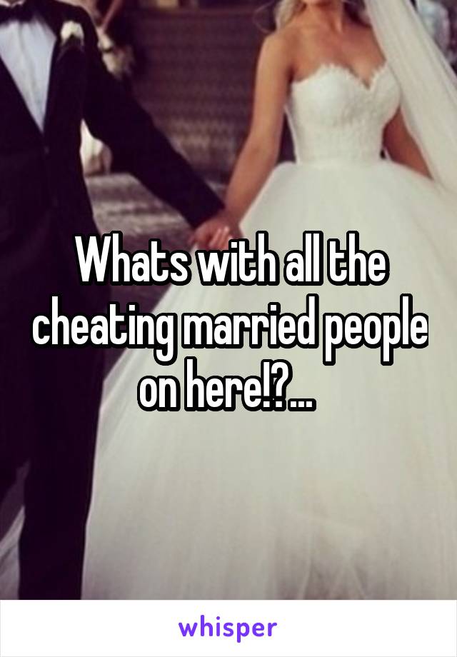 Whats with all the cheating married people on here!?... 