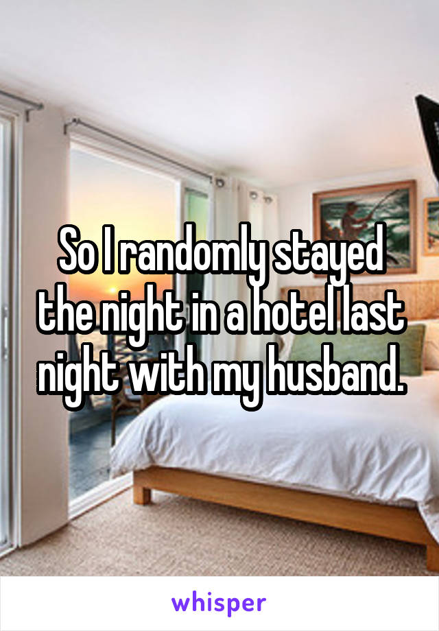 So I randomly stayed the night in a hotel last night with my husband.