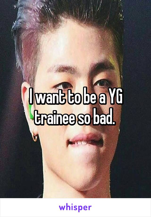 I want to be a YG trainee so bad. 