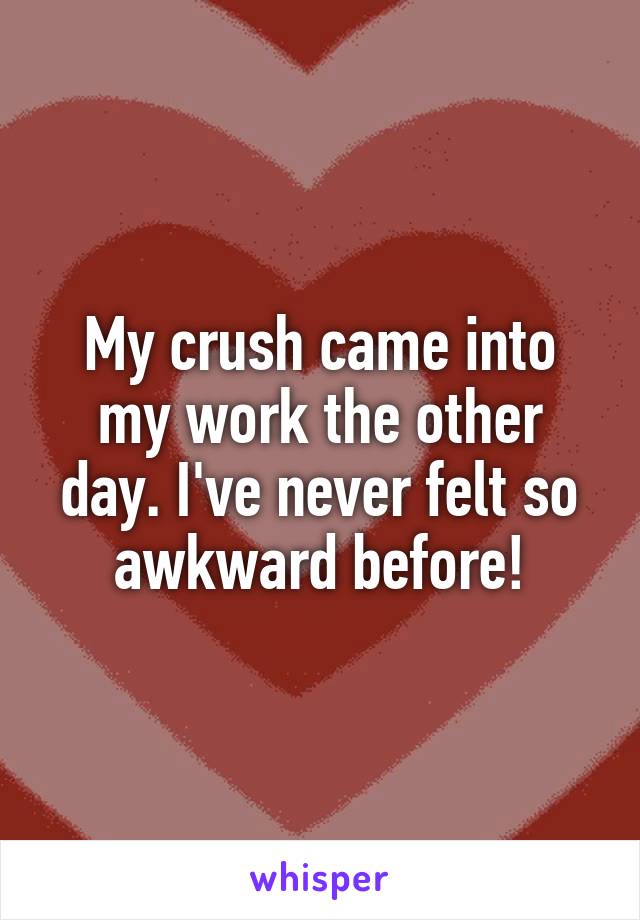 My crush came into my work the other day. I've never felt so awkward before!