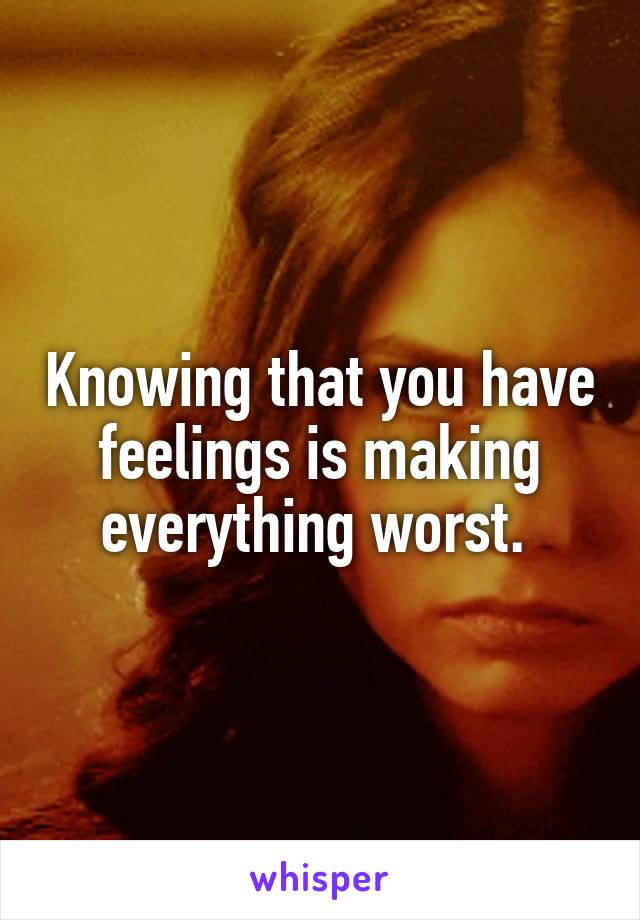 Knowing that you have feelings is making everything worst. 