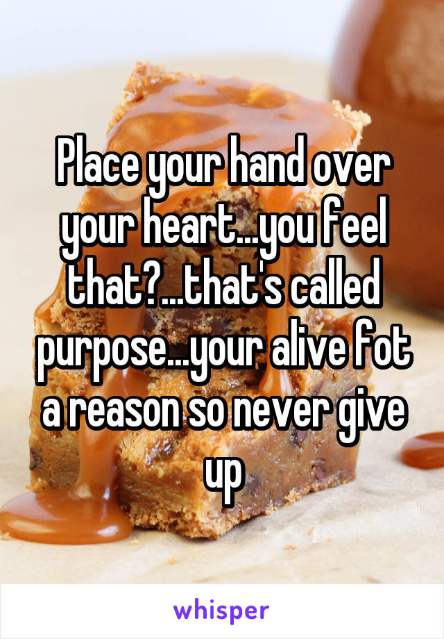 Place your hand over your heart...you feel that?...that's called purpose...your alive fot a reason so never give up