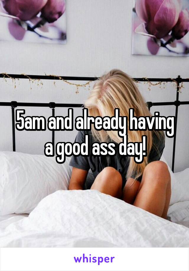 5am and already having a good ass day!