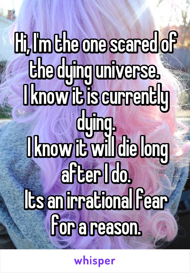 Hi, I'm the one scared of the dying universe. 
I know it is currently dying.
 I know it will die long after I do.
Its an irrational fear for a reason.