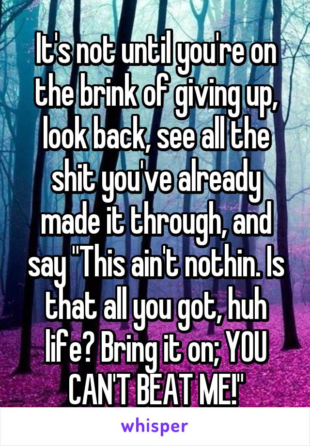 It's not until you're on the brink of giving up, look back, see all the shit you've already made it through, and say "This ain't nothin. Is that all you got, huh life? Bring it on; YOU CAN'T BEAT ME!"