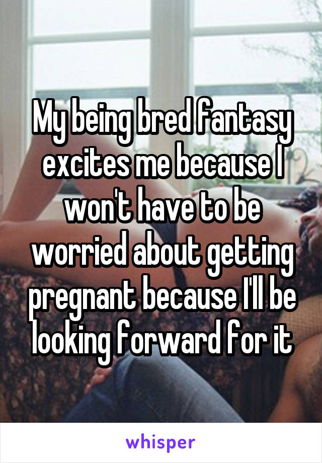 My being bred fantasy excites me because I won't have to be worried about getting pregnant because I'll be looking forward for it