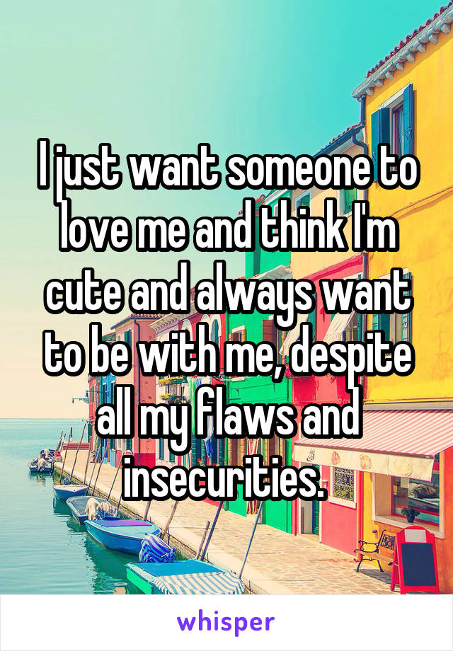 I just want someone to love me and think I'm cute and always want to be with me, despite all my flaws and insecurities. 