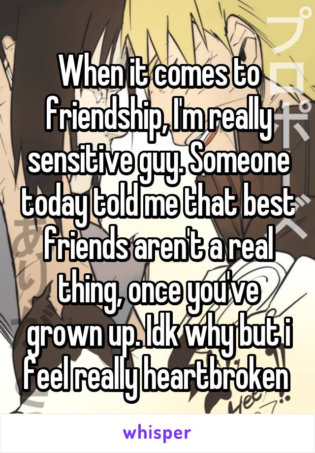 When it comes to friendship, I'm really sensitive guy. Someone today told me that best friends aren't a real thing, once you've grown up. Idk why but i feel really heartbroken 