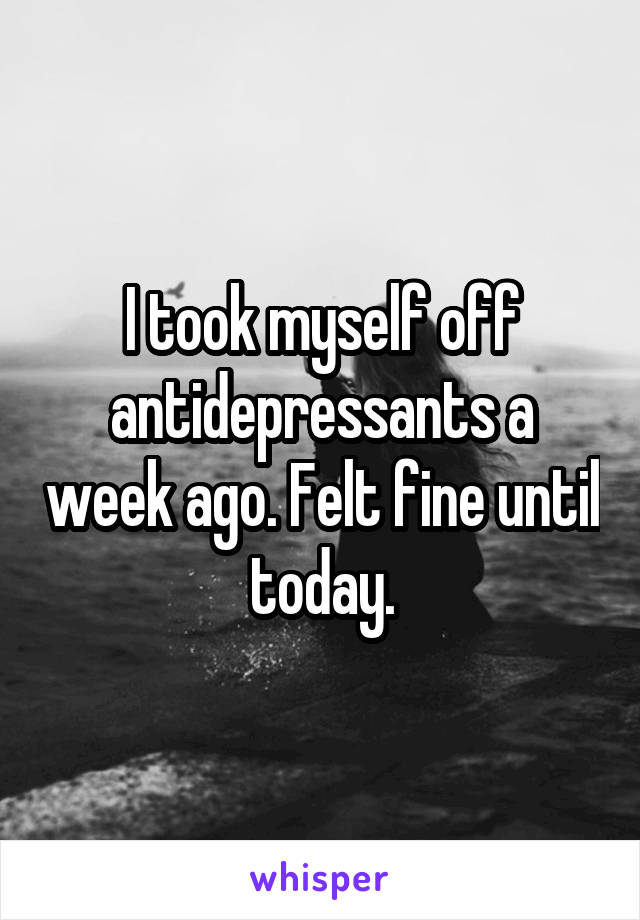 I took myself off antidepressants a week ago. Felt fine until today.