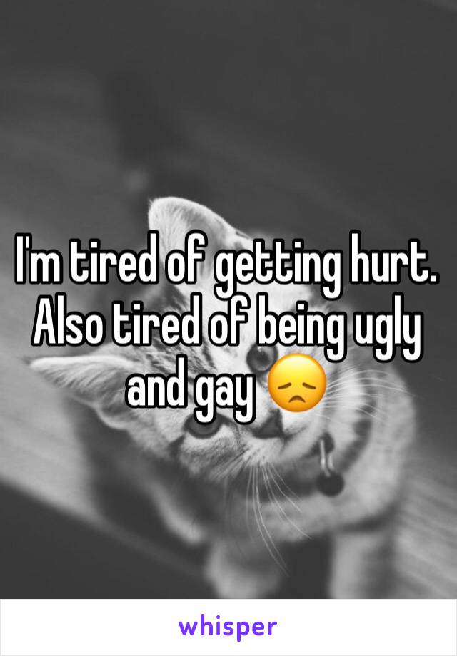 I'm tired of getting hurt. Also tired of being ugly and gay 😞