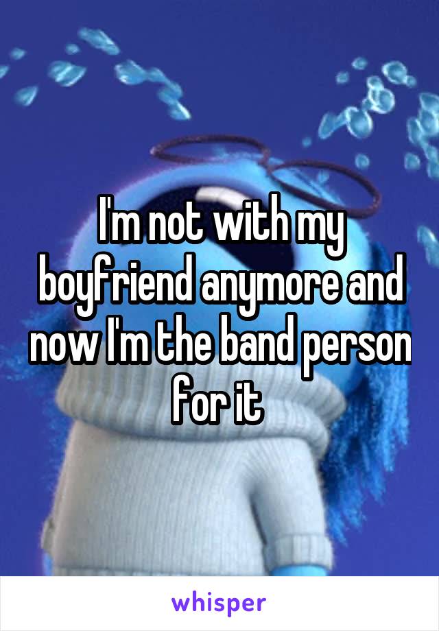 I'm not with my boyfriend anymore and now I'm the band person for it 