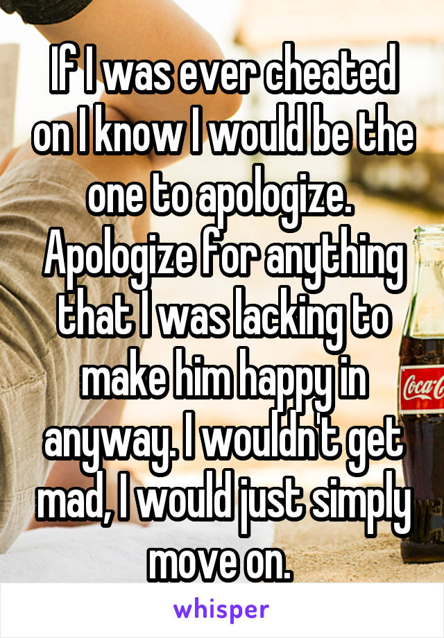 If I was ever cheated on I know I would be the one to apologize.  Apologize for anything that I was lacking to make him happy in anyway. I wouldn't get mad, I would just simply move on. 