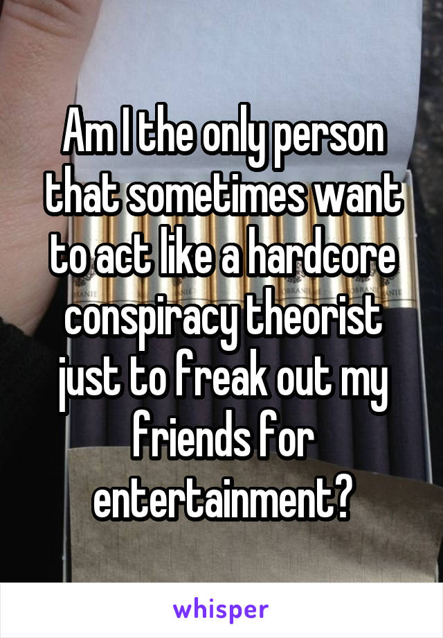 Am I the only person that sometimes want to act like a hardcore conspiracy theorist just to freak out my friends for entertainment?