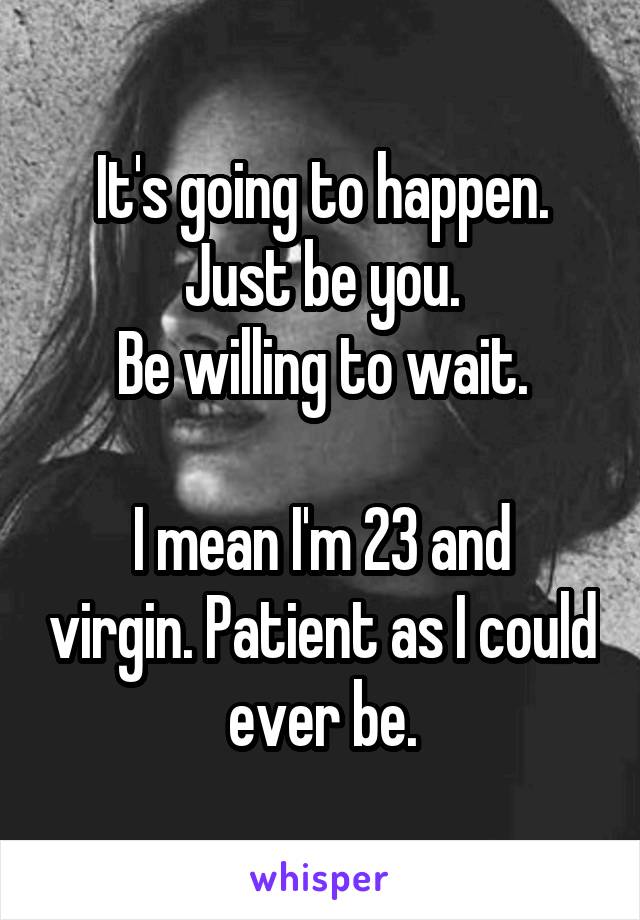 It's going to happen.
Just be you.
Be willing to wait.

I mean I'm 23 and virgin. Patient as I could ever be.