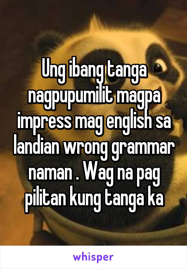 Ung ibang tanga nagpupumilit magpa impress mag english sa landian wrong grammar naman . Wag na pag pilitan kung tanga ka