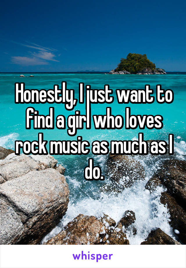 Honestly, I just want to find a girl who loves rock music as much as I do.