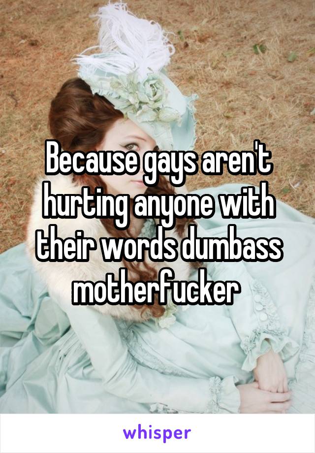 Because gays aren't hurting anyone with their words dumbass motherfucker 