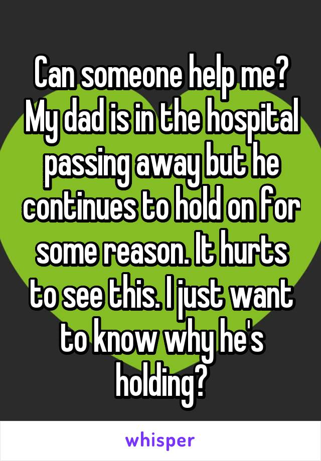 Can someone help me? My dad is in the hospital passing away but he continues to hold on for some reason. It hurts to see this. I just want to know why he's holding?