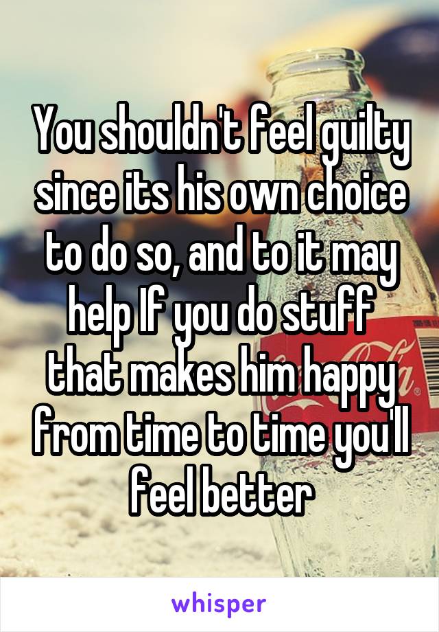 You shouldn't feel guilty since its his own choice to do so, and to it may help If you do stuff that makes him happy from time to time you'll feel better