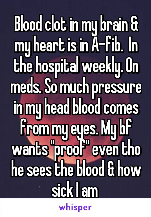  Blood clot in my brain & my heart is in A-fib.  In the hospital weekly. On meds. So much pressure in my head blood comes from my eyes. My bf wants "proof" even tho he sees the blood & how sick I am 