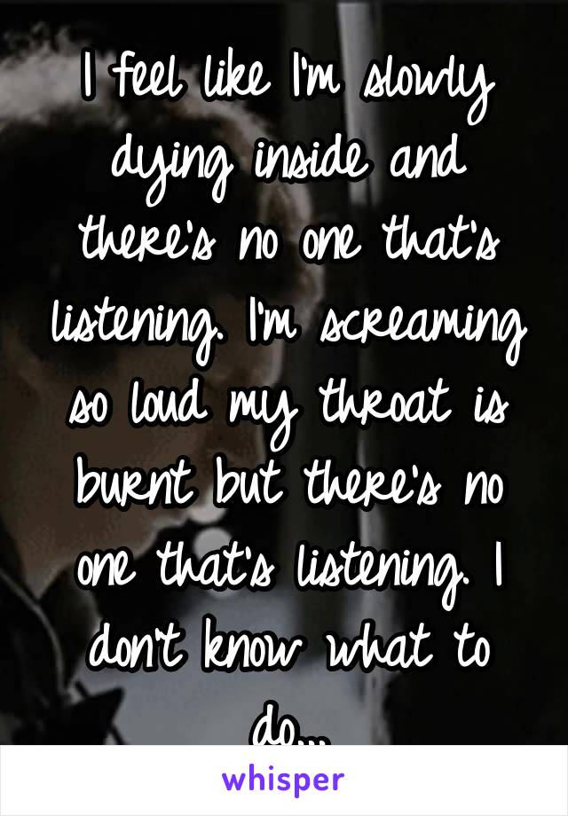 I feel like I'm slowly dying inside and there's no one that's listening. I'm screaming so loud my throat is burnt but there's no one that's listening. I don't know what to do...