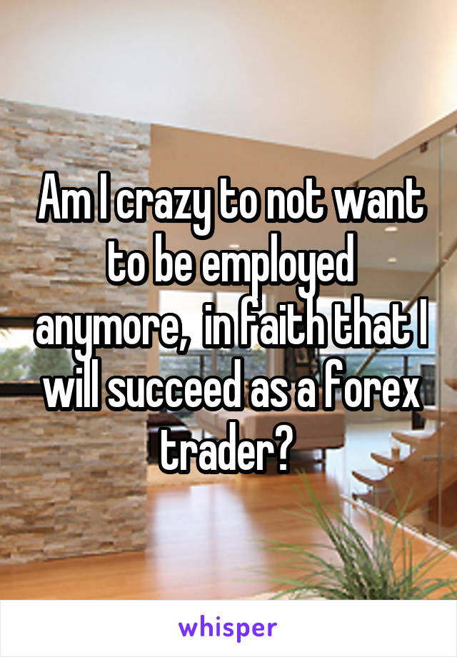 Am I crazy to not want to be employed anymore,  in faith that I will succeed as a forex trader? 