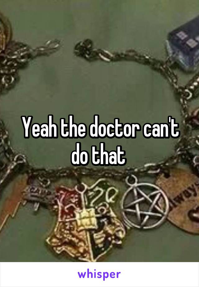 Yeah the doctor can't do that 