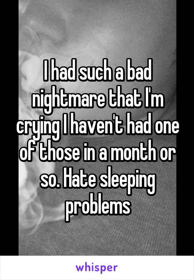 I had such a bad nightmare that I'm crying I haven't had one of those in a month or so. Hate sleeping problems