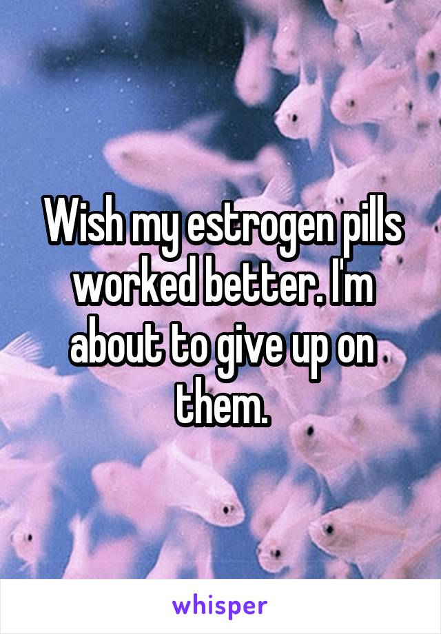 Wish my estrogen pills worked better. I'm about to give up on them.