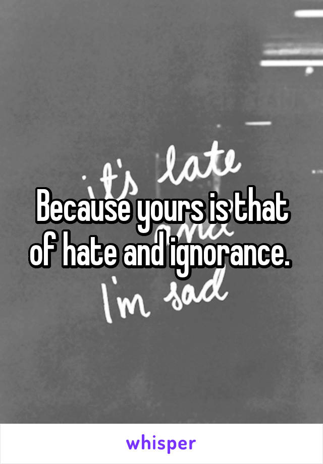 Because yours is that of hate and ignorance. 