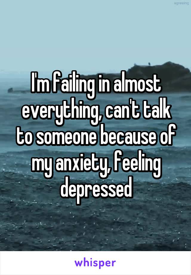 I'm failing in almost everything, can't talk to someone because of my anxiety, feeling depressed