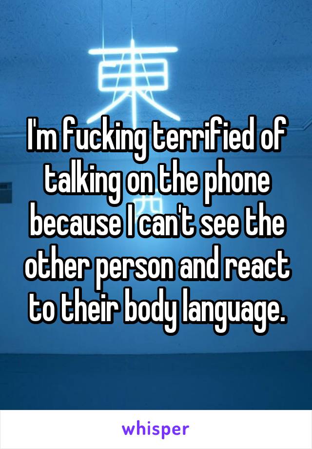 I'm fucking terrified of talking on the phone because I can't see the other person and react to their body language.