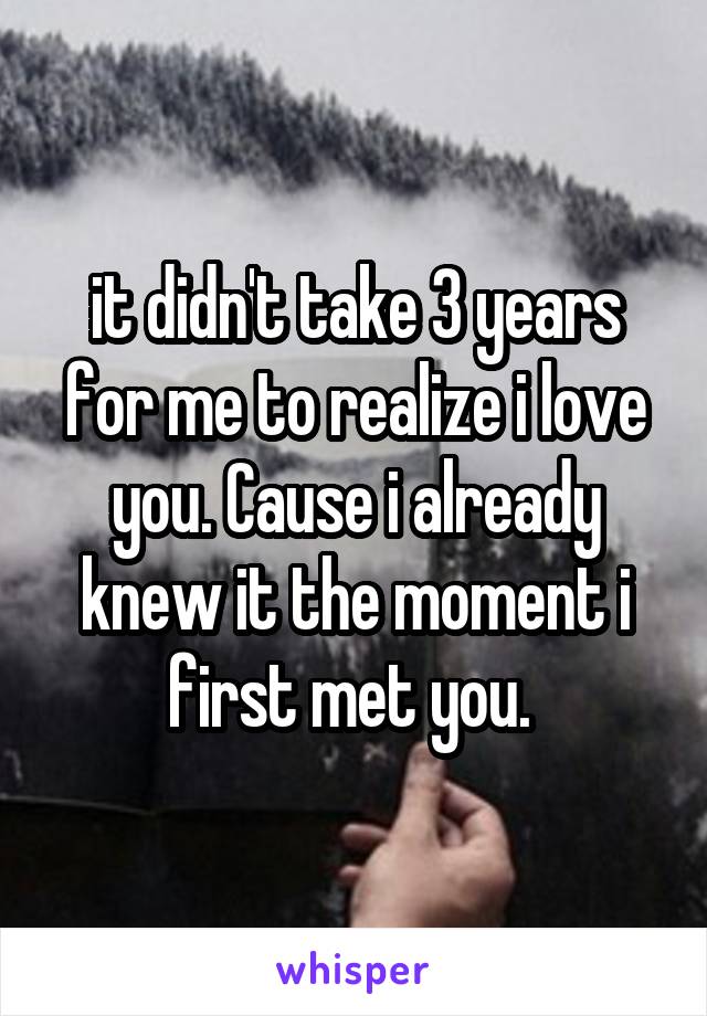 it didn't take 3 years for me to realize i love you. Cause i already knew it the moment i first met you. 