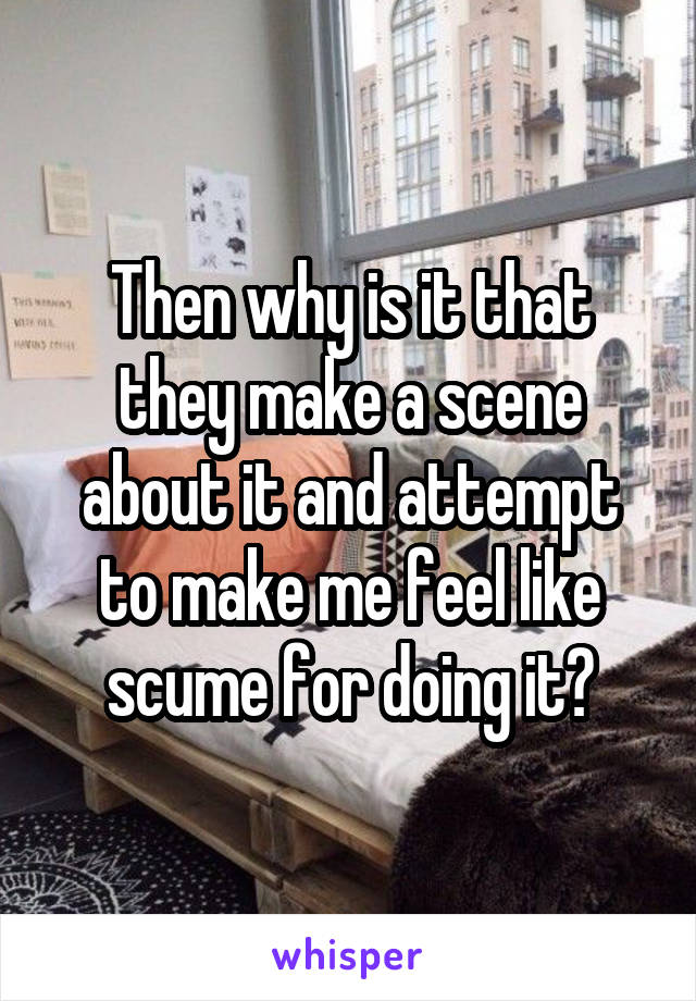 Then why is it that they make a scene about it and attempt to make me feel like scume for doing it?