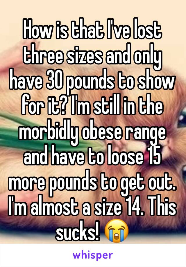 How is that I've lost three sizes and only have 30 pounds to show for it? I'm still in the morbidly obese range and have to loose 15 more pounds to get out. I'm almost a size 14. This sucks! 😭