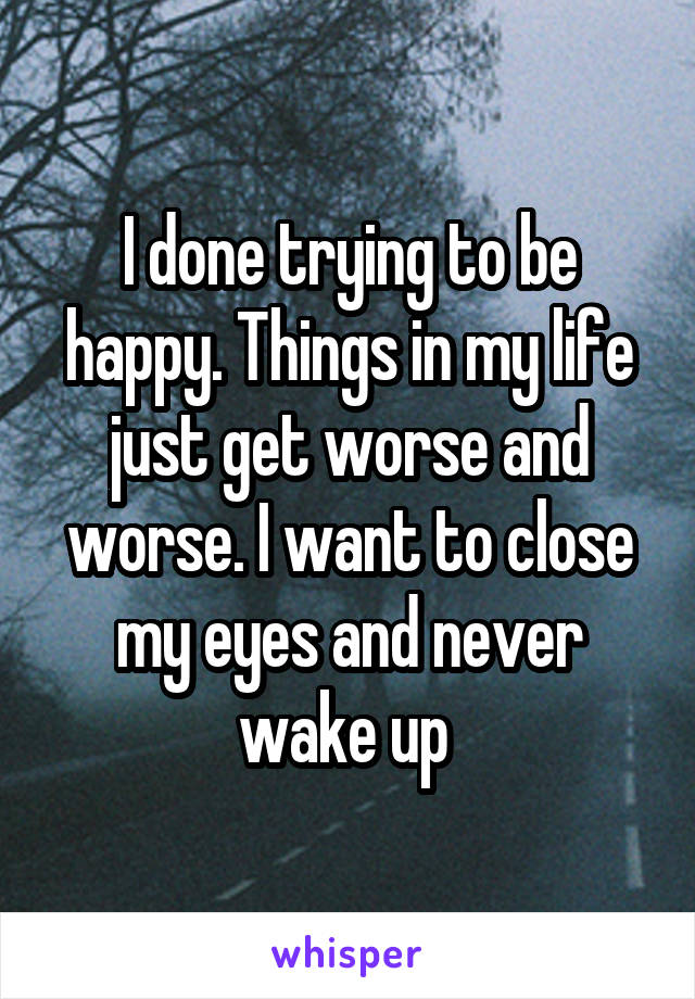 I done trying to be happy. Things in my life just get worse and worse. I want to close my eyes and never wake up 